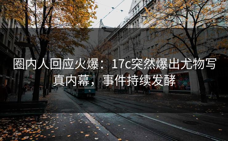 圈内人回应火爆：17c突然爆出尤物写真内幕，事件持续发酵