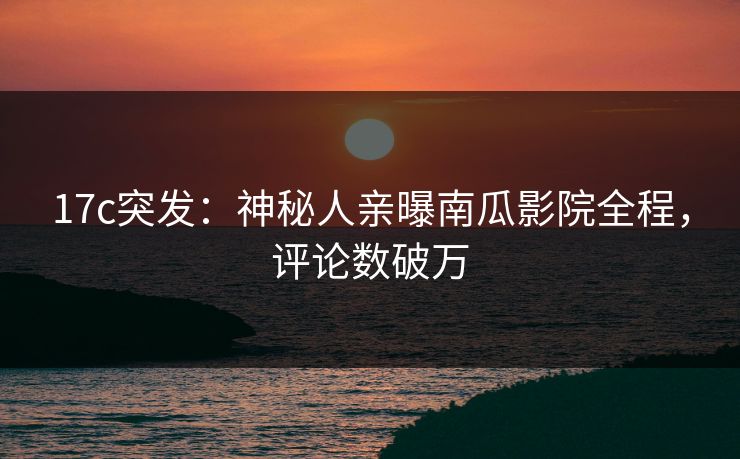 17c突发：神秘人亲曝南瓜影院全程，评论数破万