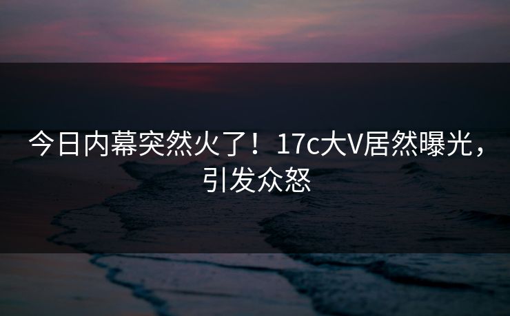 今日内幕突然火了！17c大V居然曝光，引发众怒