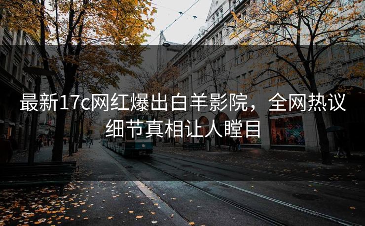 最新17c网红爆出白羊影院，全网热议细节真相让人瞠目
