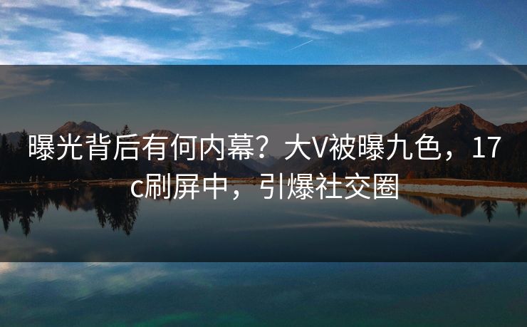 曝光背后有何内幕？大V被曝九色，17c刷屏中，引爆社交圈