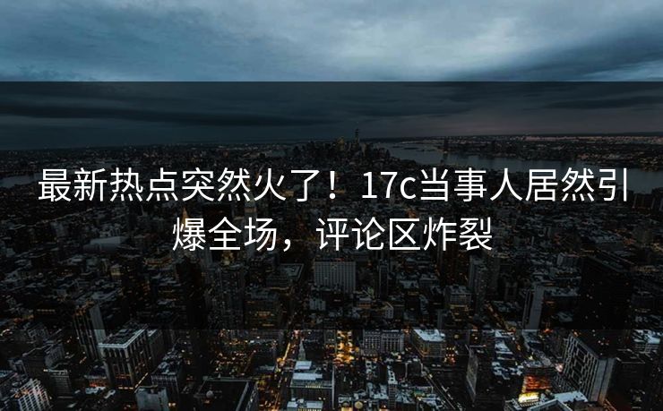 最新热点突然火了！17c当事人居然引爆全场，评论区炸裂