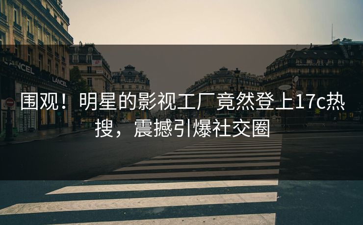 围观！明星的影视工厂竟然登上17c热搜，震撼引爆社交圈