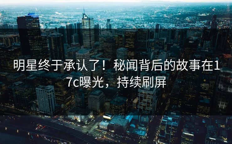 明星终于承认了！秘闻背后的故事在17c曝光，持续刷屏