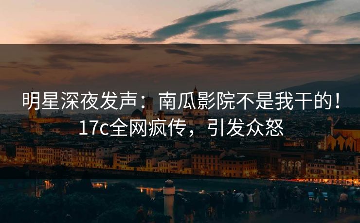 明星深夜发声：南瓜影院不是我干的！17c全网疯传，引发众怒