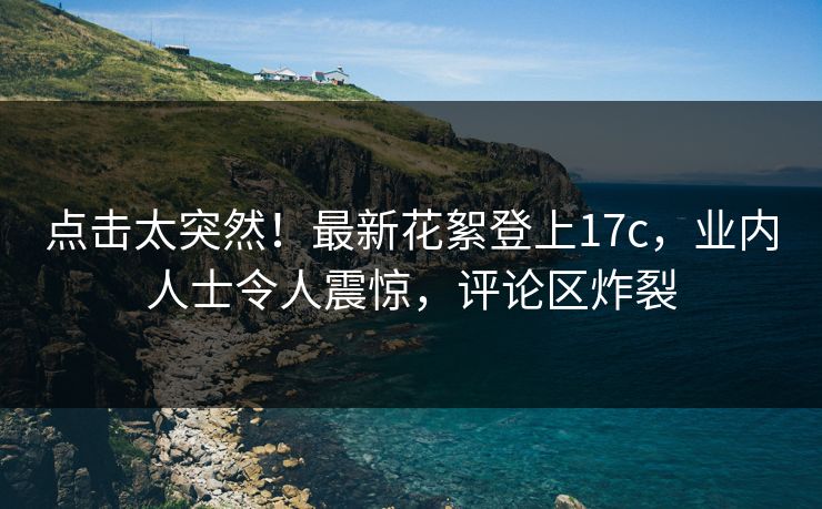点击太突然！最新花絮登上17c，业内人士令人震惊，评论区炸裂