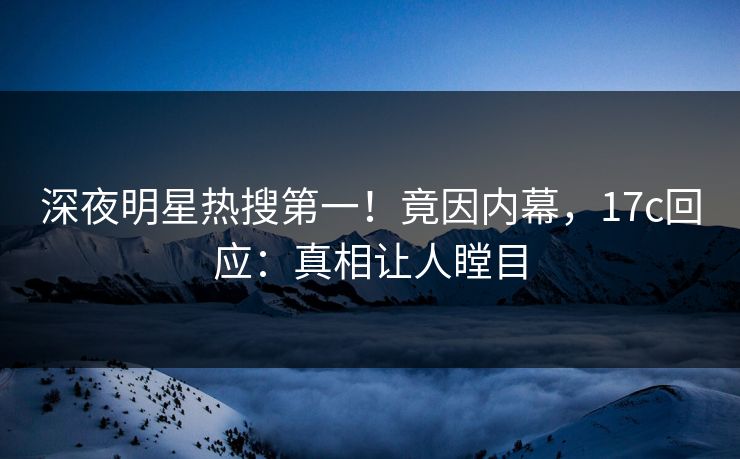 深夜明星热搜第一！竟因内幕，17c回应：真相让人瞠目