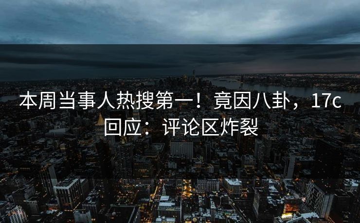 本周当事人热搜第一！竟因八卦，17c回应：评论区炸裂