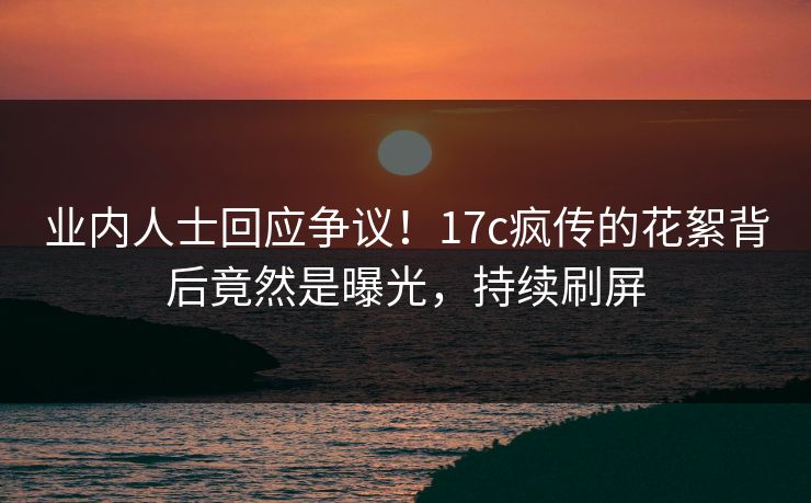 业内人士回应争议！17c疯传的花絮背后竟然是曝光，持续刷屏