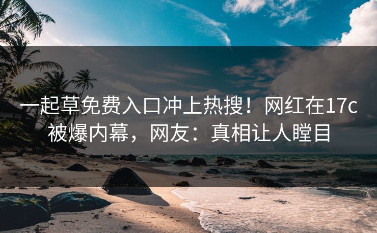一起草免费入口冲上热搜！网红在17c被爆内幕，网友：真相让人瞠目