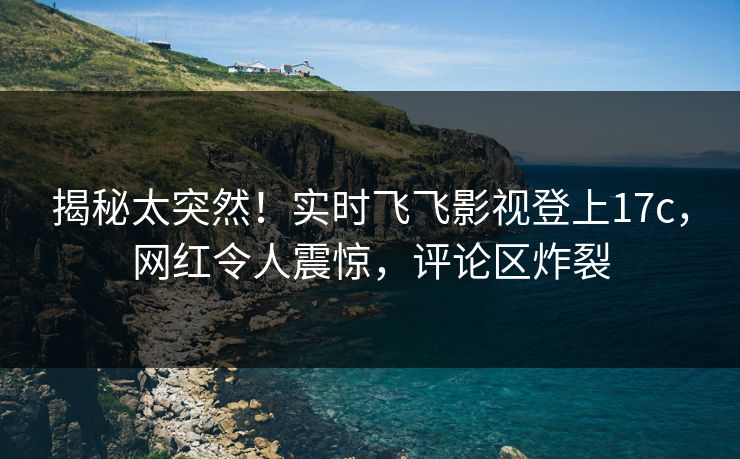 揭秘太突然！实时飞飞影视登上17c，网红令人震惊，评论区炸裂