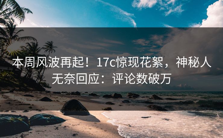 本周风波再起！17c惊现花絮，神秘人无奈回应：评论数破万