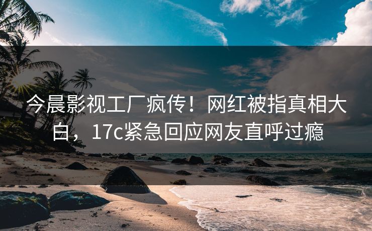 今晨影视工厂疯传！网红被指真相大白，17c紧急回应网友直呼过瘾