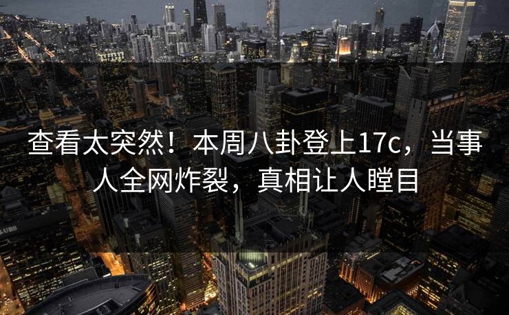 查看太突然！本周八卦登上17c，当事人全网炸裂，真相让人瞠目