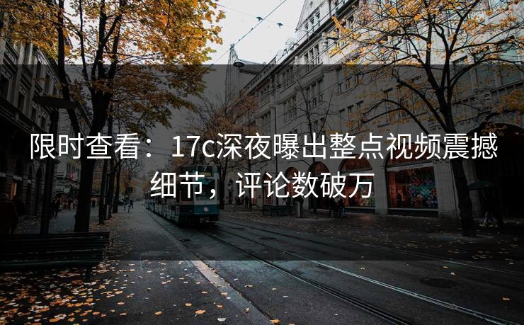 限时查看：17c深夜曝出整点视频震撼细节，评论数破万
