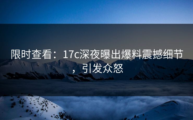 限时查看：17c深夜曝出爆料震撼细节，引发众怒