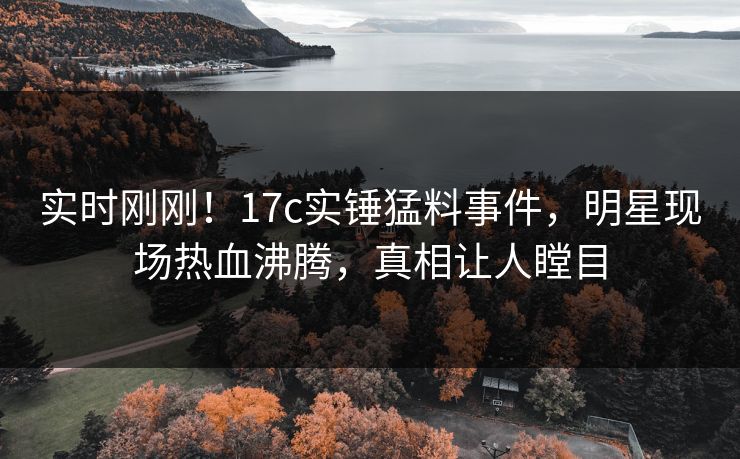 实时刚刚！17c实锤猛料事件，明星现场热血沸腾，真相让人瞠目