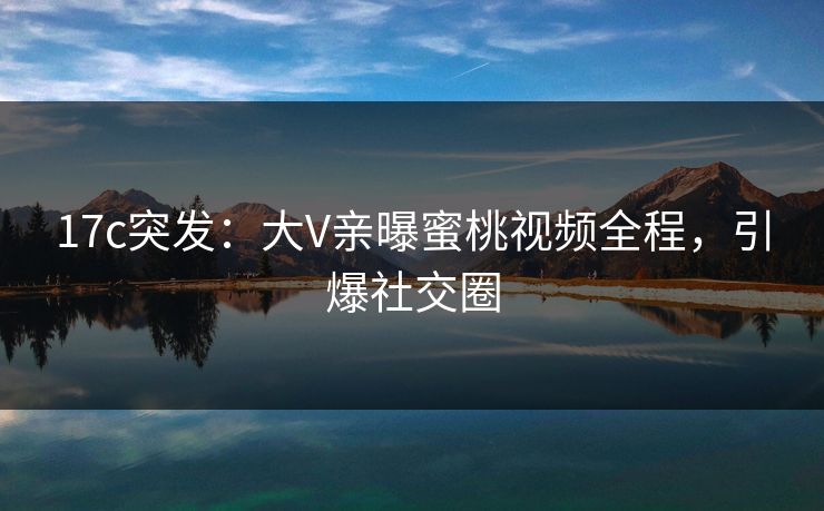 17c突发：大V亲曝蜜桃视频全程，引爆社交圈