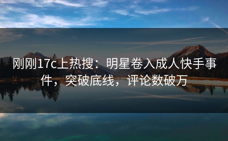 刚刚17c上热搜：明星卷入成人快手事件，突破底线，评论数破万
