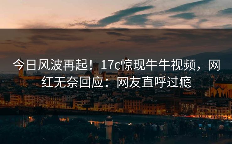今日风波再起！17c惊现牛牛视频，网红无奈回应：网友直呼过瘾