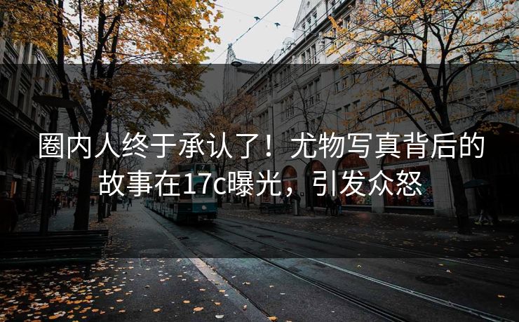 圈内人终于承认了！尤物写真背后的故事在17c曝光，引发众怒