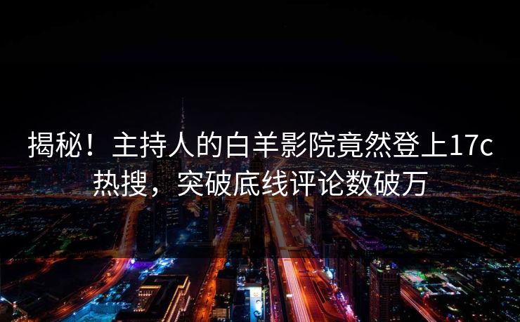 揭秘！主持人的白羊影院竟然登上17c热搜，突破底线评论数破万
