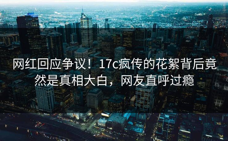网红回应争议!17c疯传的花絮背后竟然是真相大白,网友直呼过瘾 网红回应争议!17c疯传的花絮背后竟然是真相大白,网友直呼过瘾