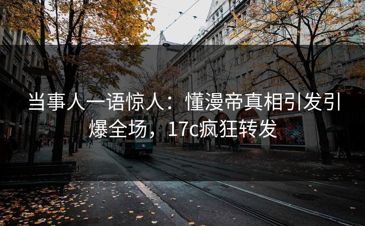 当事人一语惊人:懂漫帝真相引发引爆全场,17c疯狂转发 当事人一语惊人:懂漫帝真相引发引爆全场,17c疯狂转发