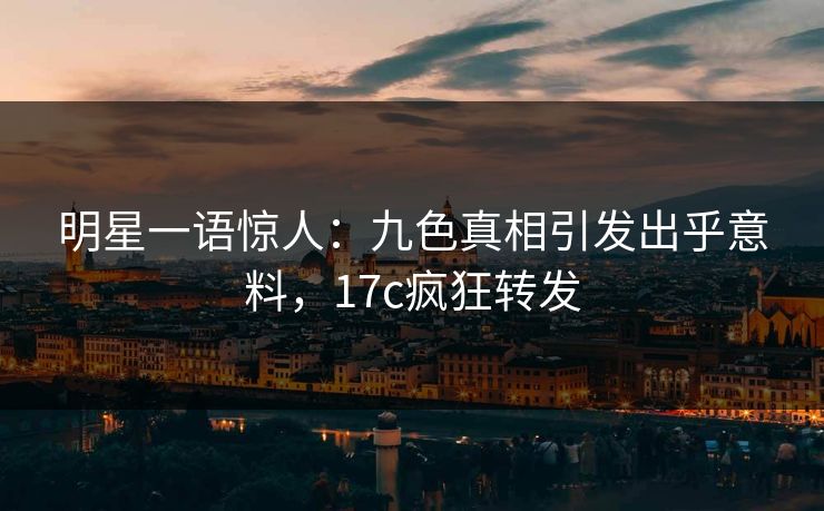明星一语惊人：九色真相引发出乎意料，17c疯狂转发