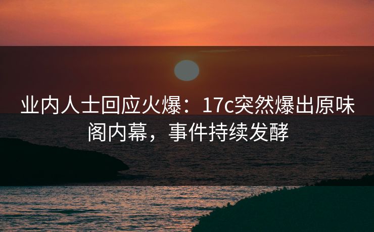业内人士回应火爆：17c突然爆出原味阁内幕，事件持续发酵