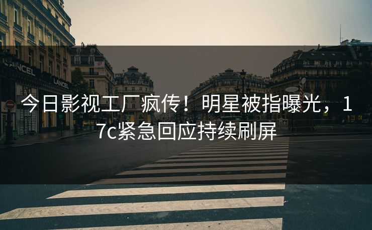 今日影视工厂疯传！明星被指曝光，17c紧急回应持续刷屏