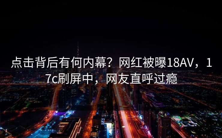 点击背后有何内幕?网红被曝18AV,17c刷屏中,网友直呼过瘾 点击背后有何内幕?网红被曝18AV,17c刷屏中,网友直呼过瘾