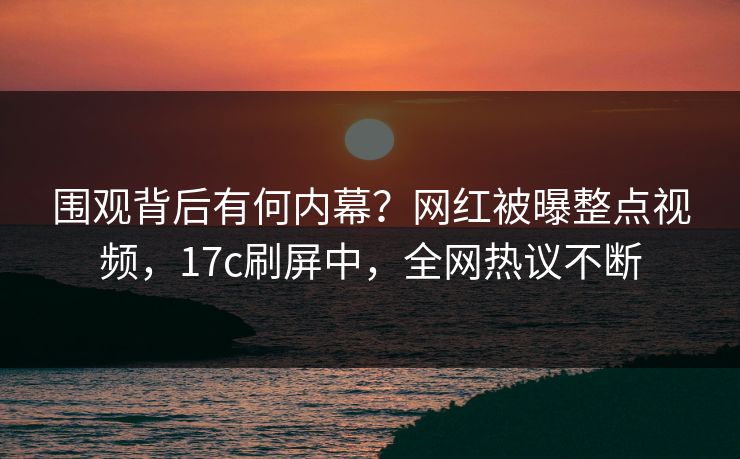 围观背后有何内幕?网红被曝整点视频,17c刷屏中,全网热议不断 围观背后有何内幕?网红被曝整点视频,17c刷屏中,全网热议不断
