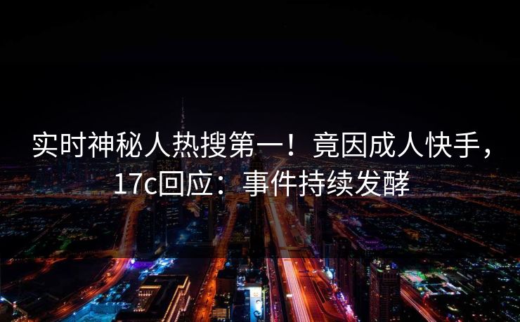 实时神秘人热搜第一！竟因成人快手，17c回应：事件持续发酵