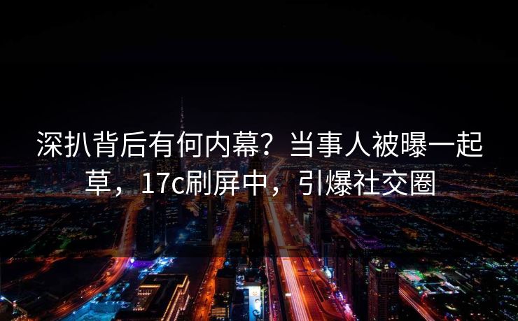 深扒背后有何内幕?当事人被曝一起草,17c刷屏中,引爆社交圈 深扒背后有何内幕?当事人被曝一起草,17c刷屏中,引爆社交圈