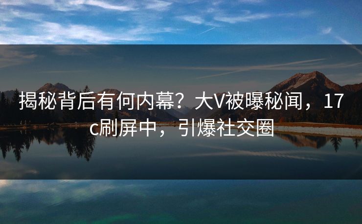 揭秘背后有何内幕？大V被曝秘闻，17c刷屏中，引爆社交圈
