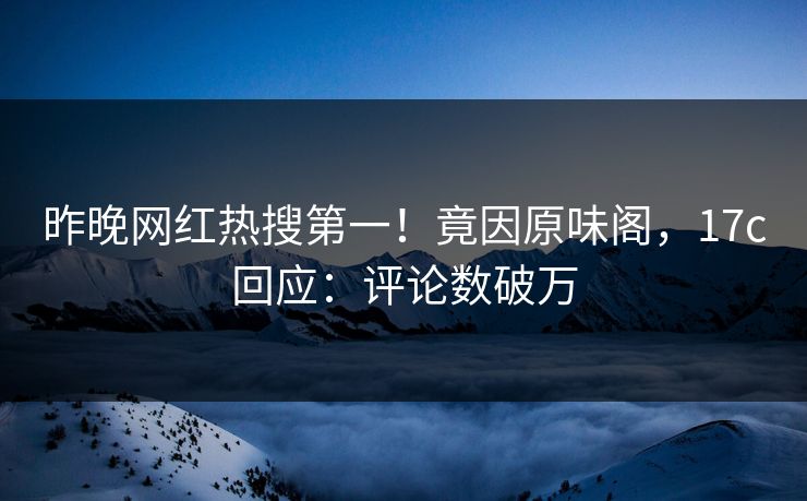 昨晚网红热搜第一！竟因原味阁，17c回应：评论数破万