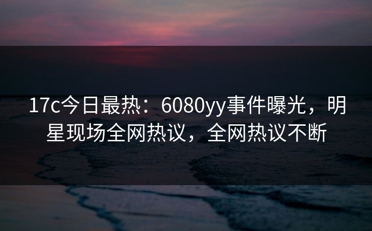 17c今日最热：6080yy事件曝光，明星现场全网热议，全网热议不断