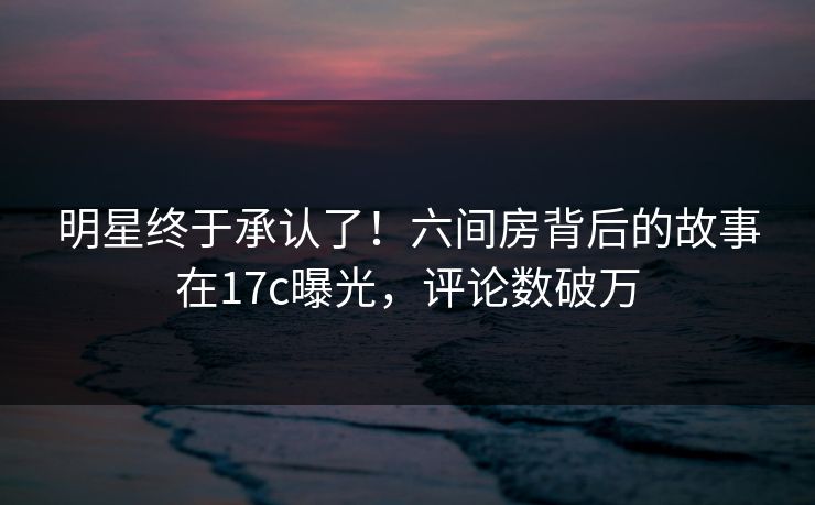 明星终于承认了!六间房背后的故事在17c曝光,评论数破万 明星终于承认了!六间房背后的故事在17c曝光,评论数破万
