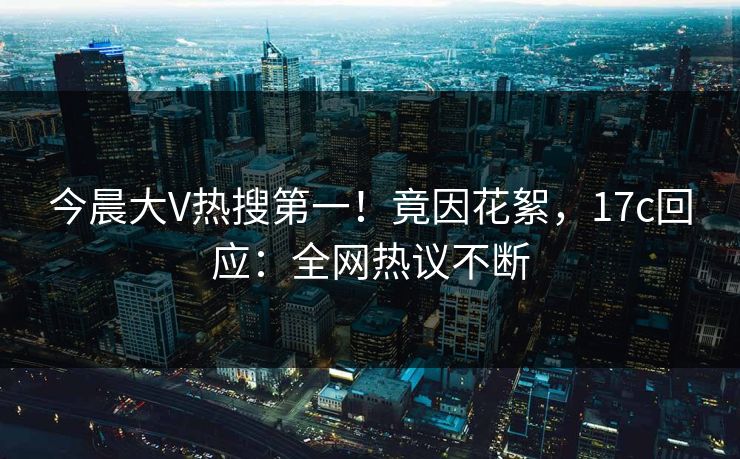 今晨大V热搜第一！竟因花絮，17c回应：全网热议不断
