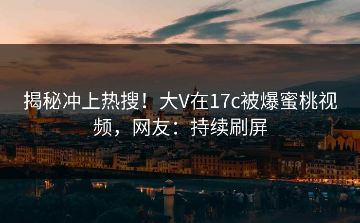揭秘冲上热搜!大V在17c被爆蜜桃视频,网友:持续刷屏 揭秘冲上热搜!大V在17c被爆蜜桃视频,网友:持续刷屏