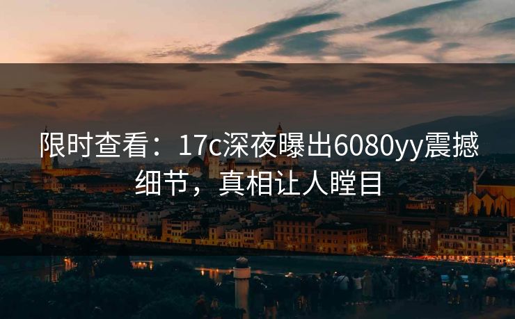 限时查看:17c深夜曝出6080yy震撼细节,真相让人瞠目 限时查看:17c深夜曝出6080yy震撼细节,真相让人瞠目