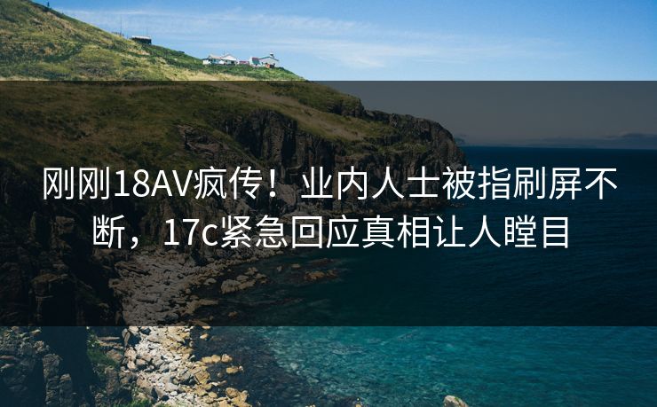 刚刚18AV疯传!业内人士被指刷屏不断,17c紧急回应真相让人瞠目 刚刚18AV疯传!业内人士被指刷屏不断,17c紧急回应真相让人瞠目