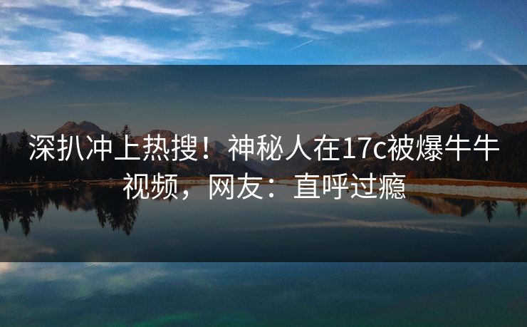 深扒冲上热搜!神秘人在17c被爆牛牛视频,网友:直呼过瘾 深扒冲上热搜!神秘人在17c被爆牛牛视频,网友:直呼过瘾
