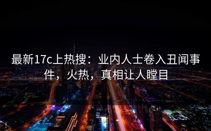 最新17c上热搜:业内人士卷入丑闻事件,火热,真相让人瞠目 最新17c上热搜:业内人士卷入丑闻事件,火热,真相让人瞠目