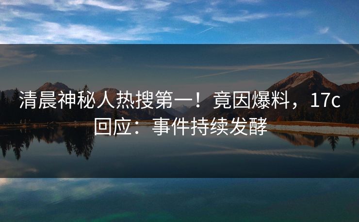清晨神秘人热搜第一!竟因爆料,17c回应:事件持续发酵 清晨神秘人热搜第一!竟因爆料,17c回应:事件持续发酵