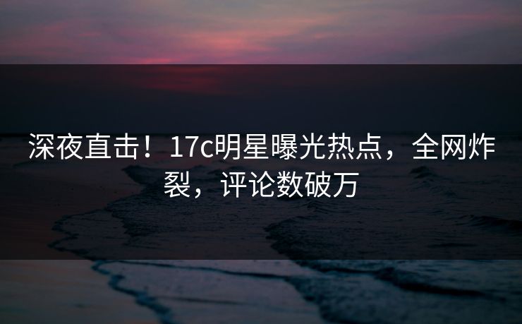 深夜直击！17c明星曝光热点，全网炸裂，评论数破万