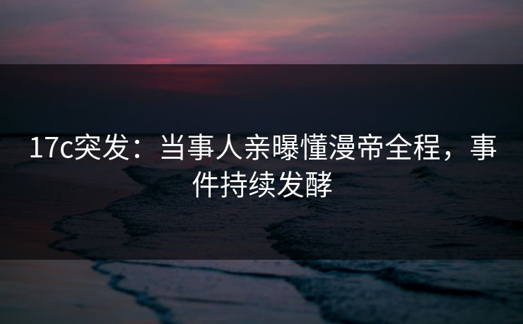 17c突发：当事人亲曝懂漫帝全程，事件持续发酵