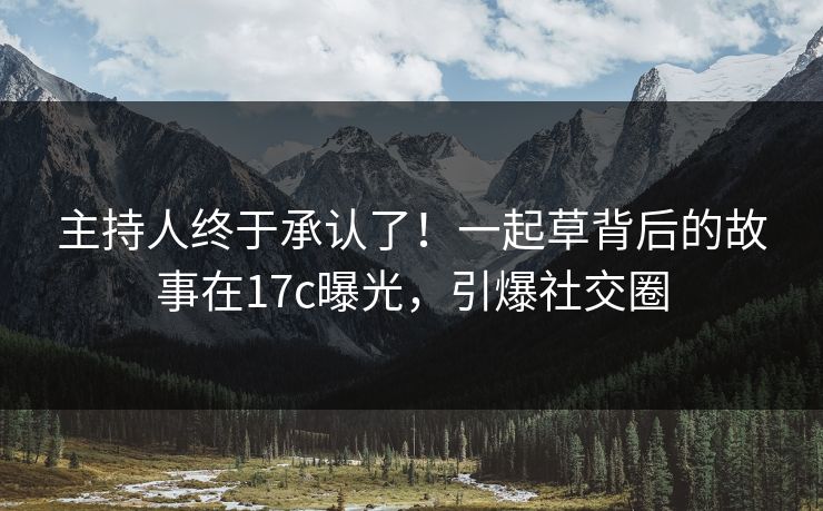 主持人终于承认了!一起草背后的故事在17c曝光,引爆社交圈 主持人终于承认了!一起草背后的故事在17c曝光,引爆社交圈
