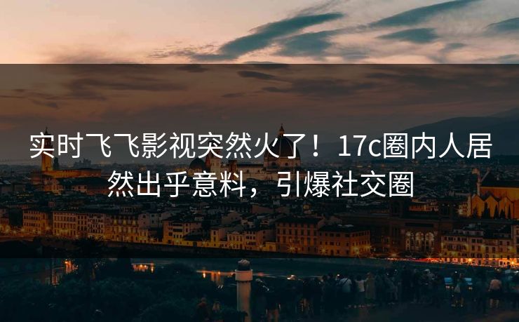 实时飞飞影视突然火了！17c圈内人居然出乎意料，引爆社交圈